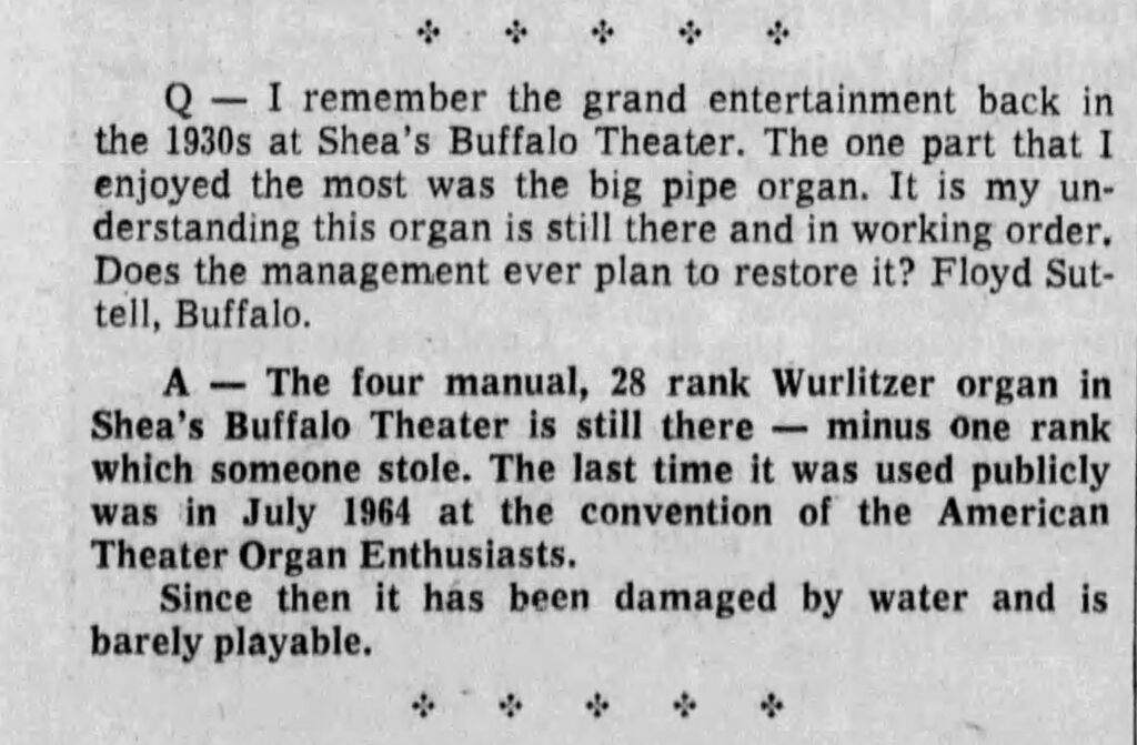 During World War II, the organ fell into a state of extensive disrepair...the Loew Corporation had no interest in using the grand organ and the Rudolph Wurlitzer Company of North Tonawanda had ceased production of new Wurlitzer organs by 1942. So the instrument sat in Shea's Buffalo Theatre, unplayed for some thirty years, rotting away. Massive leaks in the theater's roof during the 1960's caused severe water damage to the pipes and for a time there was serious thought of junking the instrument, now literally held together with baling wire and rubber bands while mushrooms had actually begun to grow in the chambers! 